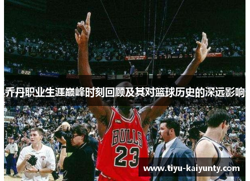 乔丹职业生涯巅峰时刻回顾及其对篮球历史的深远影响 乔丹职业生涯巅峰时刻回顾及其对篮球历史的深远影响