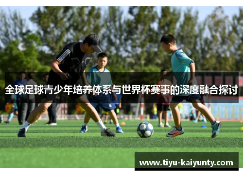 全球足球青少年培养体系与世界杯赛事的深度融合探讨 全球足球青少年培养体系与世界杯赛事的深度融合探讨