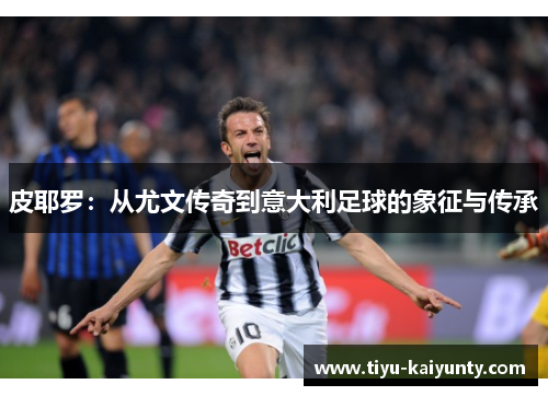 皮耶罗：从尤文传奇到意大利足球的象征与传承