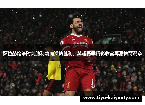 萨拉赫绝杀时刻助利物浦逆转胜利,英超赛季精彩收官再添传奇篇章 萨拉赫绝杀时刻助利物浦逆转胜利,英超赛季精彩收官再添传奇篇章