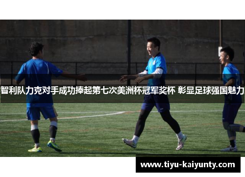 智利队力克对手成功捧起第七次美洲杯冠军奖杯 彰显足球强国魅力