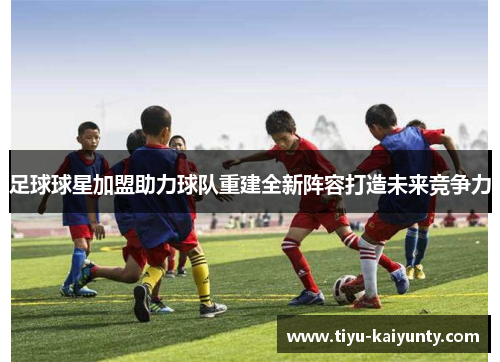 足球球星加盟助力球队重建全新阵容打造未来竞争力 足球球星加盟助力球队重建全新阵容打造未来竞争力
