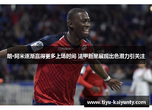 朗·阿米逐渐赢得更多上场时间 法甲新星展现出色潜力引关注 朗·阿米逐渐赢得更多上场时间 法甲新星展现出色潜力引关注