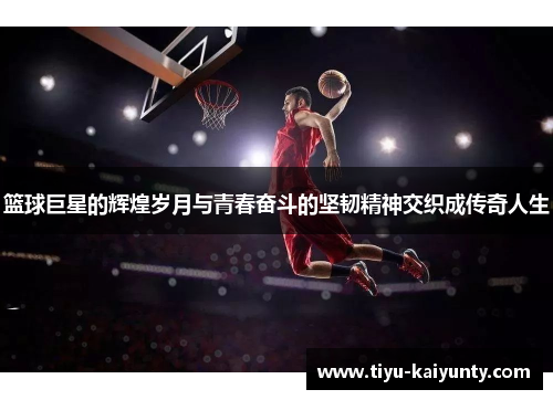 篮球巨星的辉煌岁月与青春奋斗的坚韧精神交织成传奇人生 篮球巨星的辉煌岁月与青春奋斗的坚韧精神交织成传奇人生
