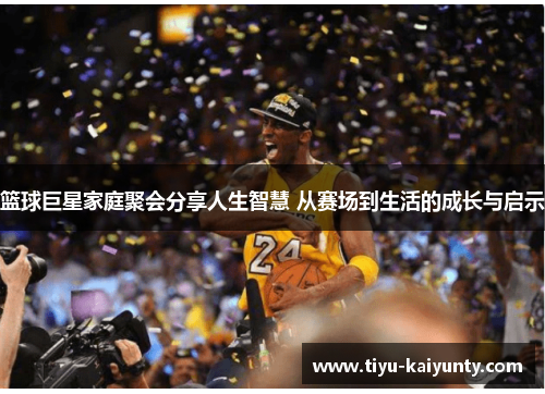 篮球巨星家庭聚会分享人生智慧 从赛场到生活的成长与启示