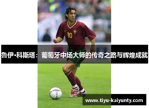鲁伊·科斯塔:葡萄牙中场大师的传奇之路与辉煌成就 鲁伊·科斯塔:葡萄牙中场大师的传奇之路与辉煌成就