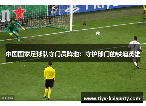 中国国家足球队守门员阵地:守护球门的铁墙英雄 中国国家足球队守门员阵地:守护球门的铁墙英雄