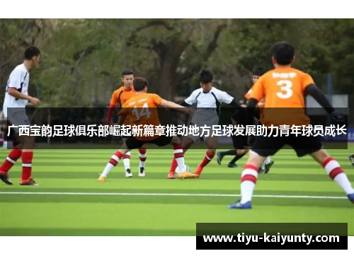 广西宝韵足球俱乐部崛起新篇章推动地方足球发展助力青年球员成长 广西宝韵足球俱乐部崛起新篇章推动地方足球发展助力青年球员成长