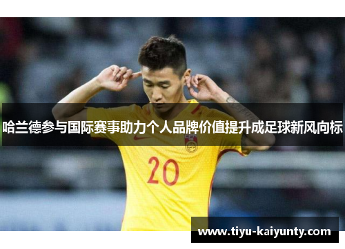 哈兰德参与国际赛事助力个人品牌价值提升成足球新风向标