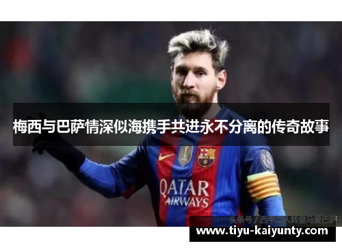 梅西与巴萨情深似海携手共进永不分离的传奇故事 梅西与巴萨情深似海携手共进永不分离的传奇故事