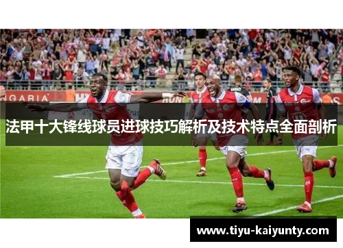 法甲十大锋线球员进球技巧解析及技术特点全面剖析 法甲十大锋线球员进球技巧解析及技术特点全面剖析