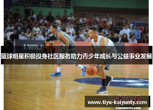 篮球明星积极投身社区服务助力青少年成长与公益事业发展 篮球明星积极投身社区服务助力青少年成长与公益事业发展