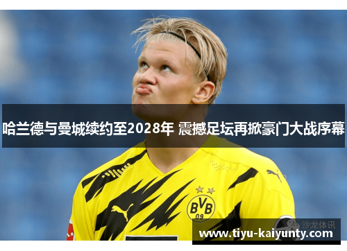 哈兰德与曼城续约至2028年 震撼足坛再掀豪门大战序幕