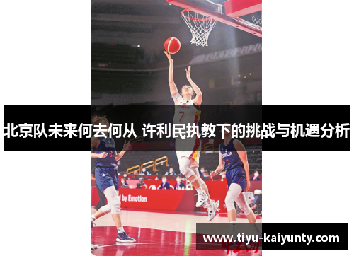 北京队未来何去何从 许利民执教下的挑战与机遇分析