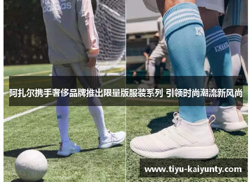 阿扎尔携手奢侈品牌推出限量版服装系列 引领时尚潮流新风尚