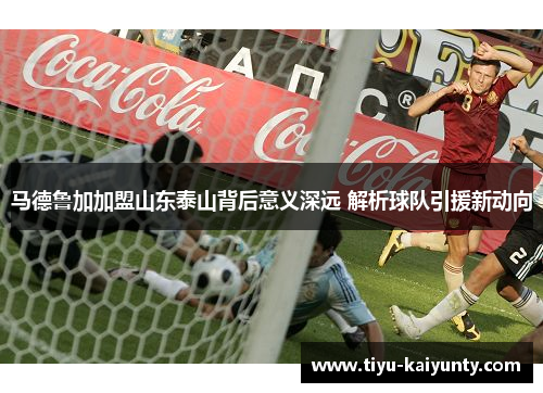 马德鲁加加盟山东泰山背后意义深远 解析球队引援新动向