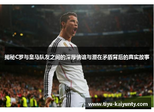 揭秘C罗与皇马队友之间的深厚情谊与潜在矛盾背后的真实故事