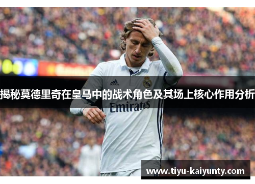 揭秘莫德里奇在皇马中的战术角色及其场上核心作用分析