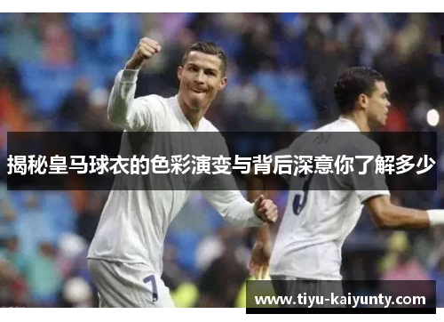 揭秘皇马球衣的色彩演变与背后深意你了解多少